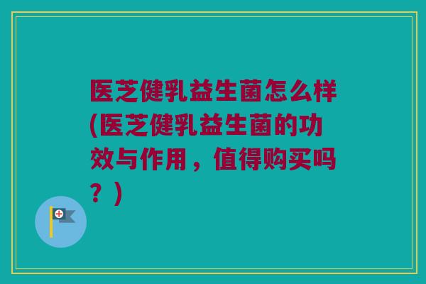 医芝健乳益生菌怎么样(医芝健乳益生菌的功效与作用，值得购买吗？)