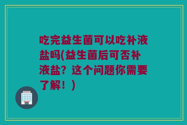 吃完益生菌可以吃补液盐吗(益生菌后可否补液盐？这个问题你需要了解！)