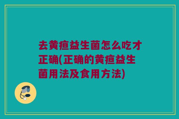 去黄疸益生菌怎么吃才正确(正确的黄疸益生菌用法及食用方法)