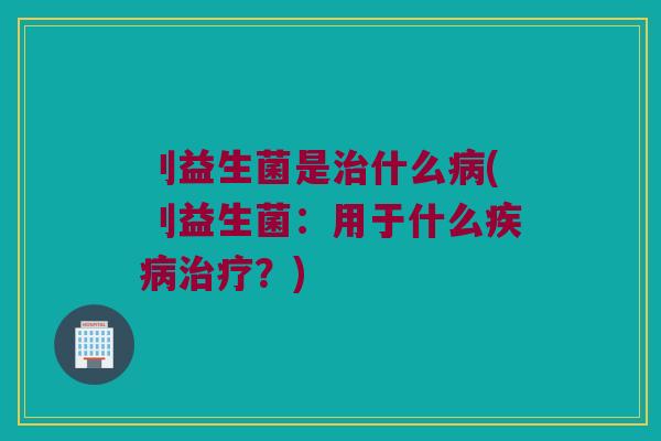 刂益生菌是治什么病(刂益生菌：用于什么疾病治疗？)