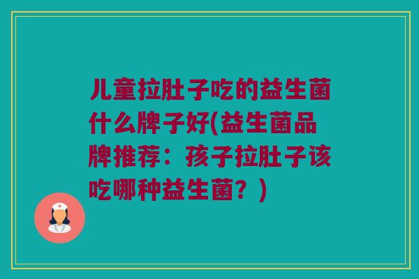 儿童拉肚子吃的益生菌什么牌子好(益生菌品牌推荐：孩子拉肚子该吃哪种益生菌？)