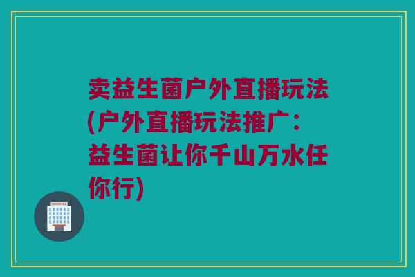 卖益生菌户外直播玩法(户外直播玩法推广:益生菌让你千山万水任你行) 卖益生菌户外直播玩法(户外直播玩法推广:益生菌让你千山万水任你行)