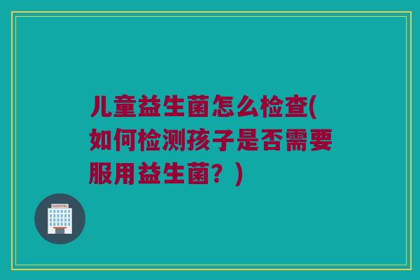 儿童益生菌怎么检查(如何检测孩子是否需要服用益生菌?) 儿童益生菌怎么检查(如何检测孩子是否需要服用益生菌?)