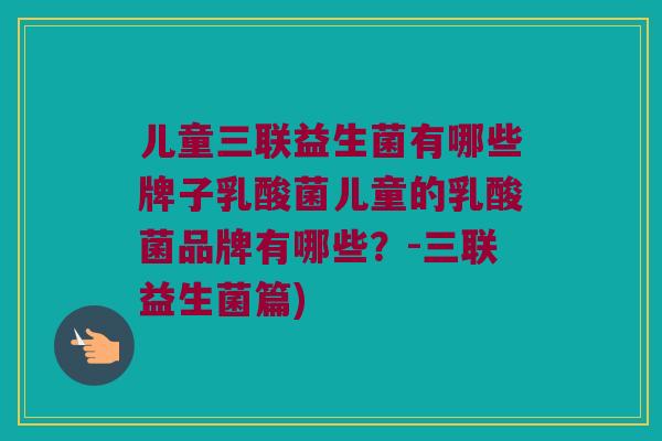 儿童三联益生菌有哪些牌子乳酸菌儿童的乳酸菌品牌有哪些?-三联益生菌篇) 儿童三联益生菌有哪些牌子乳酸菌儿童的乳酸菌品牌有哪些?-三联益生菌篇)
