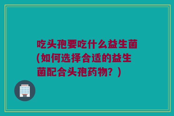 吃头孢要吃什么益生菌(如何选择合适的益生菌配合头孢药物？)