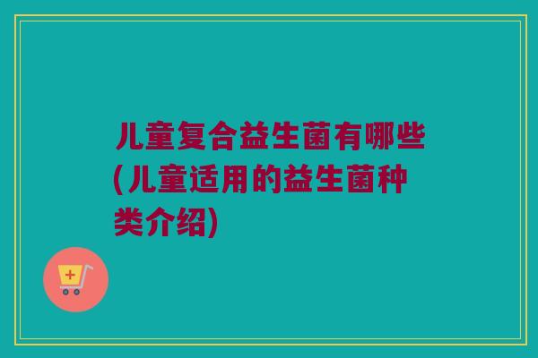 儿童复合益生菌有哪些(儿童适用的益生菌种类介绍) 儿童复合益生菌有哪些(儿童适用的益生菌种类介绍)