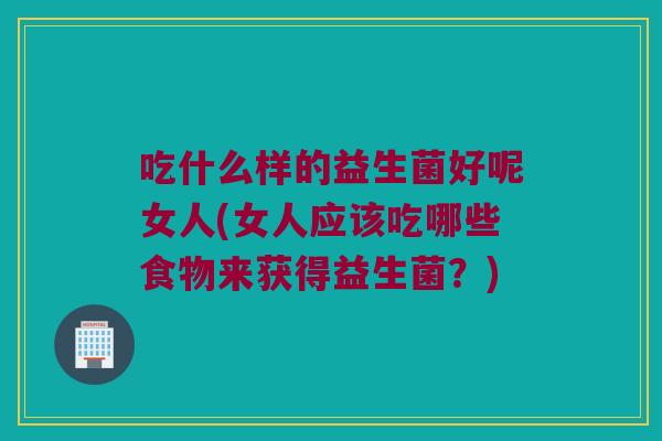吃什么样的益生菌好呢女人(女人应该吃哪些食物来获得益生菌？)