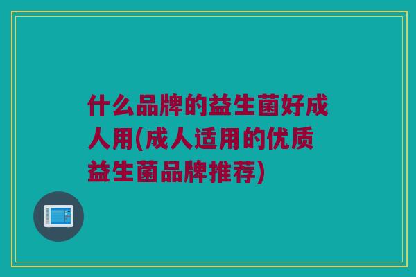 什么品牌的益生菌好成人用(成人适用的优质益生菌品牌推荐) 什么品牌的益生菌好成人用(成人适用的优质益生菌品牌推荐)