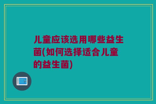 儿童应该选用哪些益生菌(如何选择适合儿童的益生菌)