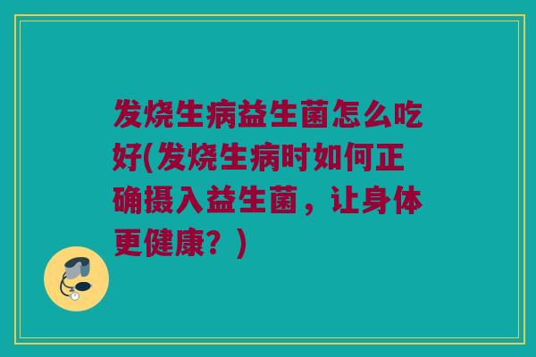 发烧生病益生菌怎么吃好(发烧生病时如何正确摄入益生菌，让身体更健康？)