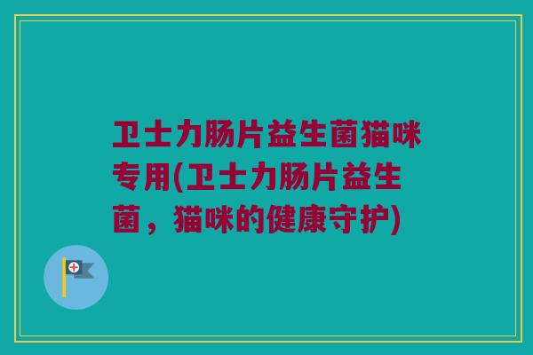 卫士力肠片益生菌猫咪专用(卫士力肠片益生菌,猫咪的健康守护) 卫士力肠片益生菌猫咪专用(卫士力肠片益生菌,猫咪的健康守护)
