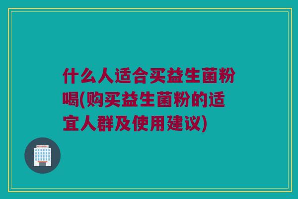 什么人适合买益生菌粉喝(购买益生菌粉的适宜人群及使用建议)