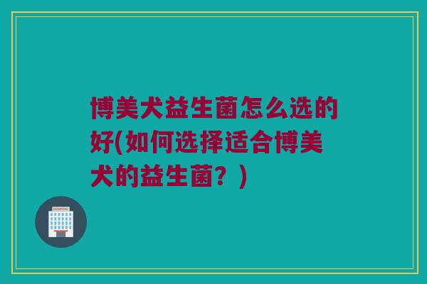博美犬益生菌怎么选的好(如何选择适合博美犬的益生菌？)