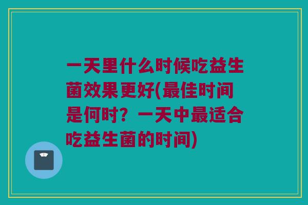 一天里什么时候吃益生菌效果更好(佳时间是何时?一天中适合吃益生菌的时间) 一天里什么时候吃益生菌效果更好(佳时间是何时?一天中适合吃益生菌的时间)