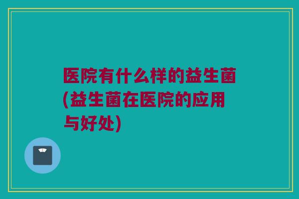 医院有什么样的益生菌(益生菌在医院的应用与好处) 医院有什么样的益生菌(益生菌在医院的应用与好处)