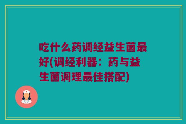 吃什么药调经益生菌好(调经利器:药与益生菌调理佳搭配) 吃什么药调经益生菌好(调经利器:药与益生菌调理佳搭配)
