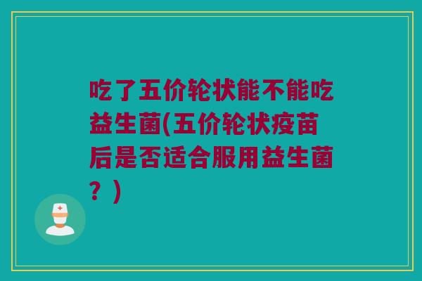 吃了五价轮状能不能吃益生菌(五价轮状疫苗后是否适合服用益生菌？)