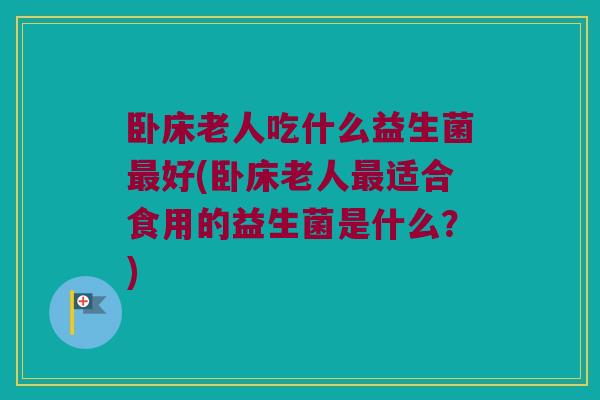 卧床老人吃什么益生菌最好(卧床老人最适合食用的益生菌是什么？)