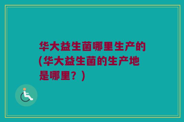 华大益生菌哪里生产的(华大益生菌的生产地是哪里?) 华大益生菌哪里生产的(华大益生菌的生产地是哪里?)