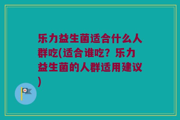 乐力益生菌适合什么人群吃(适合谁吃?乐力益生菌的人群适用建议) 乐力益生菌适合什么人群吃(适合谁吃?乐力益生菌的人群适用建议)