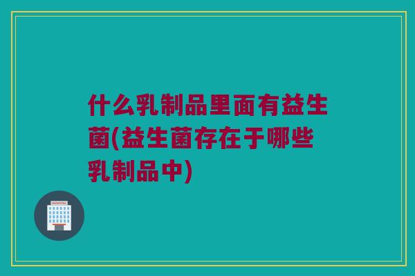 什么乳制品里面有益生菌(益生菌存在于哪些乳制品中)
