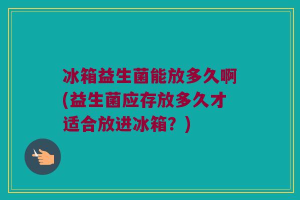 冰箱益生菌能放多久啊(益生菌应存放多久才适合放进冰箱?) 冰箱益生菌能放多久啊(益生菌应存放多久才适合放进冰箱?)