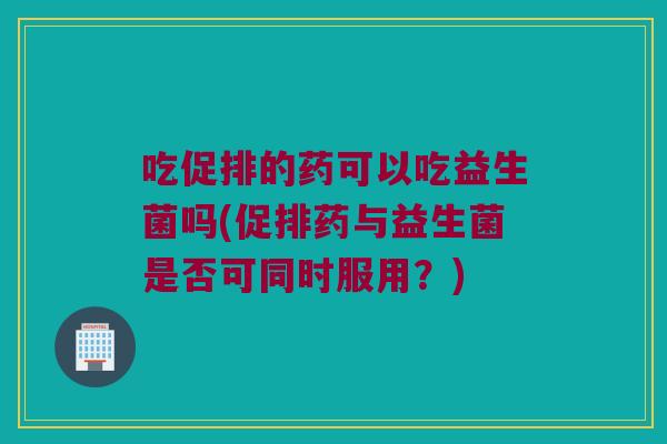 吃促排的药可以吃益生菌吗(促排药与益生菌是否可同时服用？)