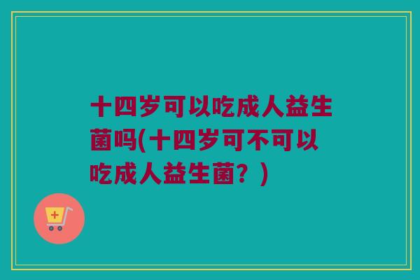 十四岁可以吃成人益生菌吗(十四岁可不可以吃成人益生菌?) 十四岁可以吃成人益生菌吗(十四岁可不可以吃成人益生菌?)