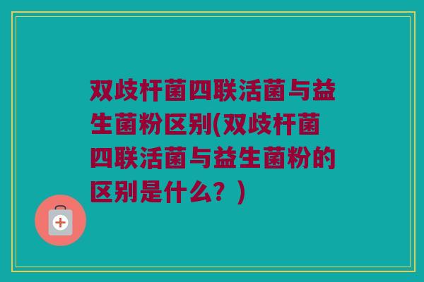 双歧杆菌四联活菌与益生菌粉区别(双歧杆菌四联活菌与益生菌粉的区别是什么？)