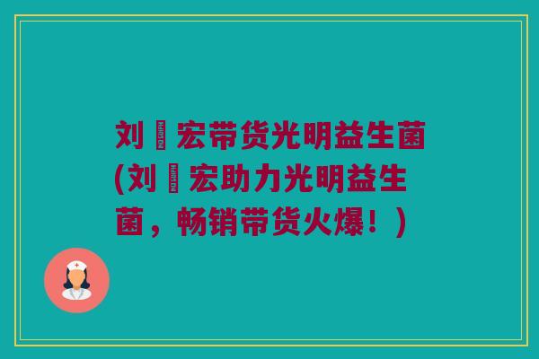 刘畊宏带货光明益生菌(刘畊宏助力光明益生菌,畅销带货火爆!) 刘畊宏带货光明益生菌(刘畊宏助力光明益生菌,畅销带货火爆!)