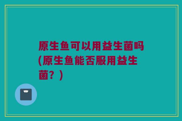 原生鱼可以用益生菌吗(原生鱼能否服用益生菌?) 原生鱼可以用益生菌吗(原生鱼能否服用益生菌?)