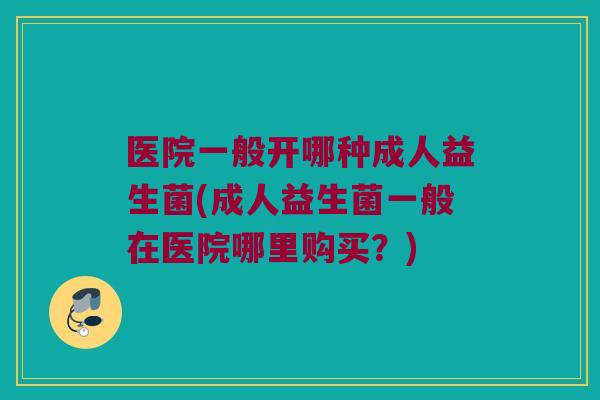 医院一般开哪种成人益生菌(成人益生菌一般在医院哪里购买？)