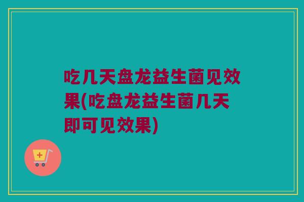 吃几天盘龙益生菌见效果(吃盘龙益生菌几天即可见效果) 吃几天盘龙益生菌见效果(吃盘龙益生菌几天即可见效果)