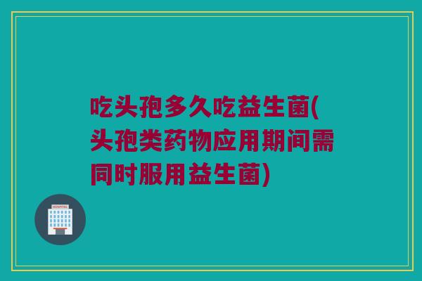 吃头孢多久吃益生菌(头孢类应用期间需同时服用益生菌) 吃头孢多久吃益生菌(头孢类应用期间需同时服用益生菌)