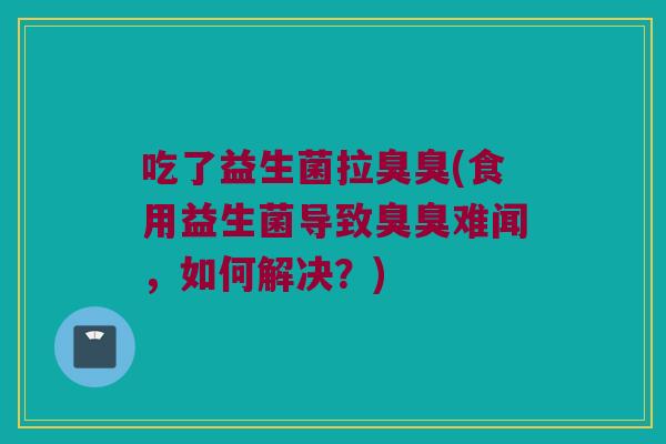 吃了益生菌拉臭臭(食用益生菌导致臭臭难闻，如何解决？)
