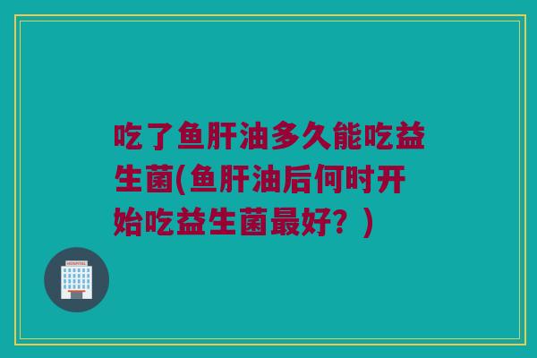 吃了鱼肝油多久能吃益生菌(鱼肝油后何时开始吃益生菌最好？)