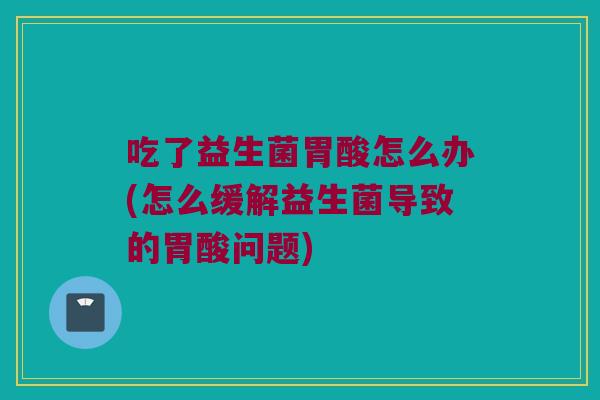 吃了益生菌胃酸怎么办(怎么缓解益生菌导致的胃酸问题)