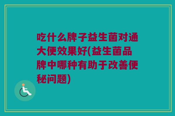 吃什么牌子益生菌对通大便效果好(益生菌品牌中哪种有助于改善便秘问题)