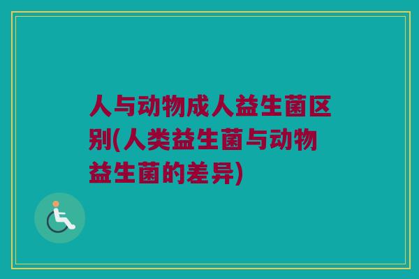 人与动物成人益生菌区别(人类益生菌与动物益生菌的差异)
