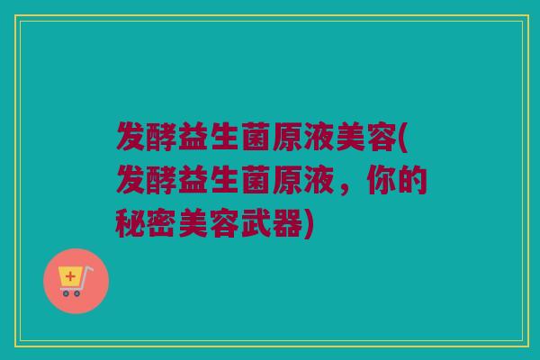发酵益生菌原液美容(发酵益生菌原液,你的秘密美容武器) 发酵益生菌原液美容(发酵益生菌原液,你的秘密美容武器)