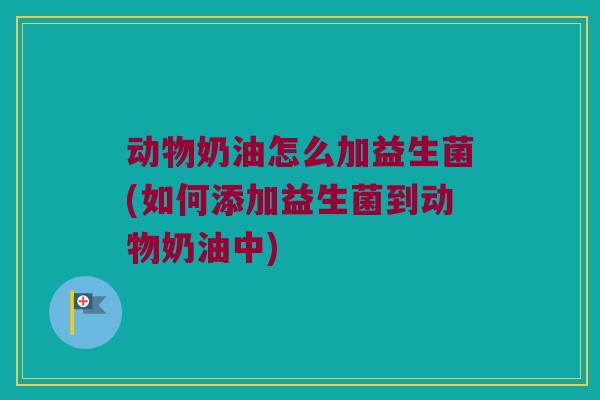动物奶油怎么加益生菌(如何添加益生菌到动物奶油中) 动物奶油怎么加益生菌(如何添加益生菌到动物奶油中)