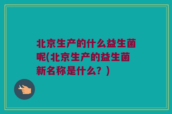 北京生产的什么益生菌呢(北京生产的益生菌新名称是什么?) 北京生产的什么益生菌呢(北京生产的益生菌新名称是什么?)