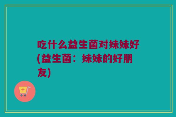 吃什么益生菌对妹妹好(益生菌：妹妹的好朋友)