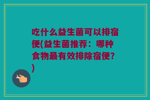 吃什么益生菌可以排宿便(益生菌推荐：哪种食物最有效排除宿便？)