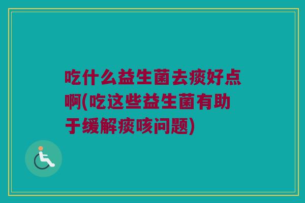 吃什么益生菌去痰好点啊(吃这些益生菌有助于缓解痰咳问题)
