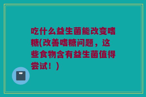 吃什么益生菌能改变嗜糖(改善嗜糖问题,这些食物含有益生菌值得尝试!) 吃什么益生菌能改变嗜糖(改善嗜糖问题,这些食物含有益生菌值得尝试!)