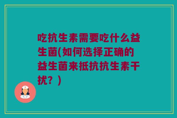 吃抗生素需要吃什么益生菌(如何选择正确的益生菌来抵抗抗生素干扰?) 吃抗生素需要吃什么益生菌(如何选择正确的益生菌来抵抗抗生素干扰?)