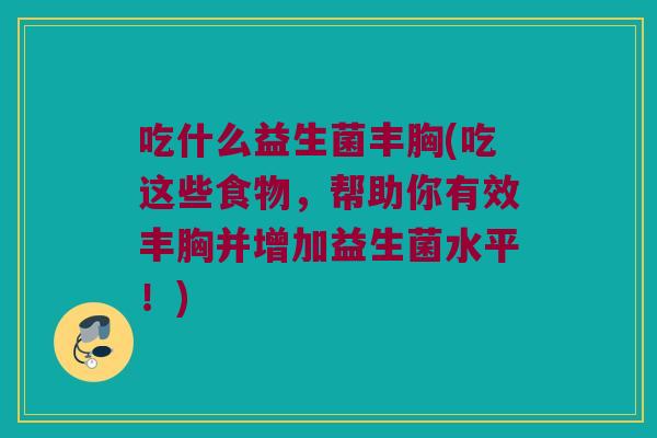吃什么益生菌丰胸(吃这些食物,帮助你有效丰胸并增加益生菌水平!) 吃什么益生菌丰胸(吃这些食物,帮助你有效丰胸并增加益生菌水平!)