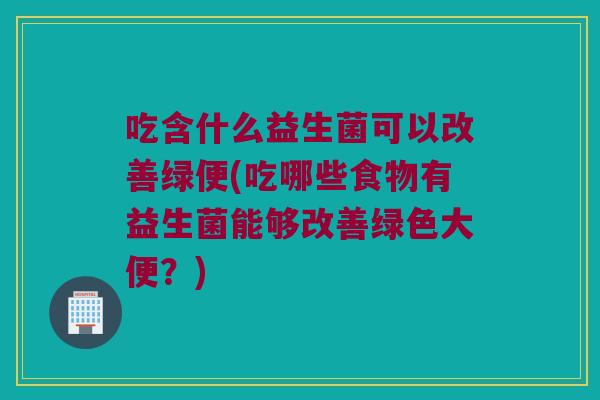 吃含什么益生菌可以改善绿便(吃哪些食物有益生菌能够改善绿色大便?) 吃含什么益生菌可以改善绿便(吃哪些食物有益生菌能够改善绿色大便?)