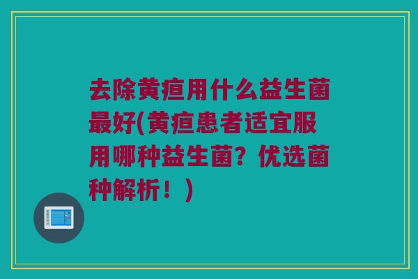 去除黄疸用什么益生菌最好(黄疸患者适宜服用哪种益生菌？优选菌种解析！)